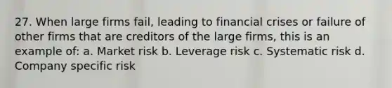 27. When large firms fail, leading to financial crises or failure of other firms that are creditors of the large firms, this is an example of: a. Market risk b. Leverage risk c. Systematic risk d. Company specific risk