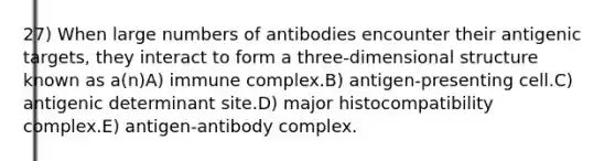 27) When large numbers of antibodies encounter their antigenic targets, they interact to form a three-dimensional structure known as a(n)A) immune complex.B) antigen-presenting cell.C) antigenic determinant site.D) major histocompatibility complex.E) antigen-antibody complex.