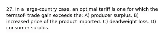 27. In a large-country case, an optimal tariff is one for which the termsof- trade gain exceeds the: A) producer surplus. B) increased price of the product imported. C) deadweight loss. D) consumer surplus.