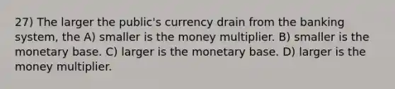 27) The larger the public's currency drain from the banking system, the A) smaller is the money multiplier. B) smaller is the monetary base. C) larger is the monetary base. D) larger is the money multiplier.