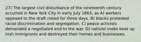 27) The largest civil disturbance of the nineteenth century occurred in New York City in early July 1863, as A) workers opposed to the draft rioted for three days. B) blacks protested racial discrimination and segregation. C) peace activists demanded a negotiated end to the war. D) nativist mobs beat up Irish immigrants and destroyed their homes and businesses.