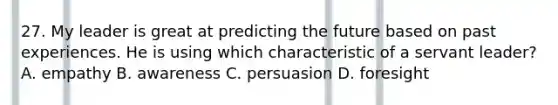 27. My leader is great at predicting the future based on past experiences. He is using which characteristic of a servant leader? A. empathy B. awareness C. persuasion D. foresight