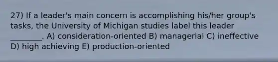 27) If a leader's main concern is accomplishing his/her group's tasks, the University of Michigan studies label this leader ________. A) consideration-oriented B) managerial C) ineffective D) high achieving E) production-oriented