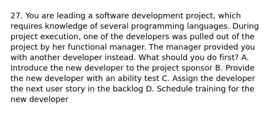 27. You are leading a software development project, which requires knowledge of several programming languages. During project execution, one of the developers was pulled out of the project by her functional manager. The manager provided you with another developer instead. What should you do first? A. Introduce the new developer to the project sponsor B. Provide the new developer with an ability test C. Assign the developer the next user story in the backlog D. Schedule training for the new developer