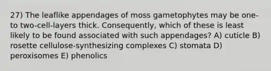 27) The leaflike appendages of moss gametophytes may be one- to two-cell-layers thick. Consequently, which of these is least likely to be found associated with such appendages? A) cuticle B) rosette cellulose-synthesizing complexes C) stomata D) peroxisomes E) phenolics
