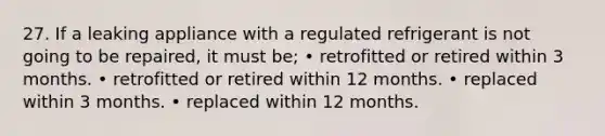 27. If a leaking appliance with a regulated refrigerant is not going to be repaired, it must be; • retrofitted or retired within 3 months. • retrofitted or retired within 12 months. • replaced within 3 months. • replaced within 12 months.