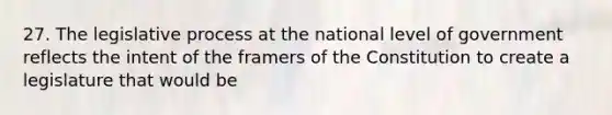 27. The legislative process at the national level of government reflects the intent of the framers of the Constitution to create a legislature that would be