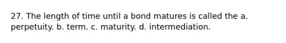 27. The length of time until a bond matures is called the a. perpetuity. b. term. c. maturity. d. intermediation.