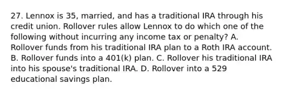 27. Lennox is 35, married, and has a traditional IRA through his credit union. Rollover rules allow Lennox to do which one of the following without incurring any income tax or penalty? A. Rollover funds from his traditional IRA plan to a Roth IRA account. B. Rollover funds into a 401(k) plan. C. Rollover his traditional IRA into his spouse's traditional IRA. D. Rollover into a 529 educational savings plan.