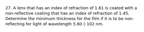 27. A lens that has an index of refraction of 1.61 is coated with a non-reflective coating that has an index of refraction of 1.45. Determine the minimum thickness for the film if it is to be non-reflecting for light of wavelength 5.60 ◊ 102 nm.