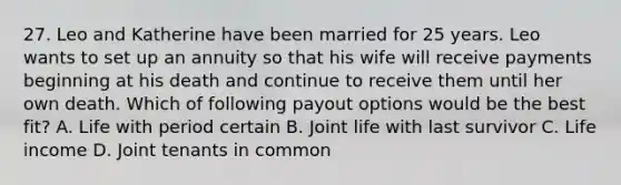 27. Leo and Katherine have been married for 25 years. Leo wants to set up an annuity so that his wife will receive payments beginning at his death and continue to receive them until her own death. Which of following payout options would be the best fit? A. Life with period certain B. Joint life with last survivor C. Life income D. Joint tenants in common