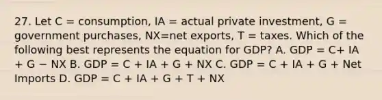 27. Let C = consumption, IA = actual private investment, G = government purchases, NX=net exports, T = taxes. Which of the following best represents the equation for GDP? A. GDP = C+ IA + G − NX B. GDP = C + IA + G + NX C. GDP = C + IA + G + Net Imports D. GDP = C + IA + G + T + NX