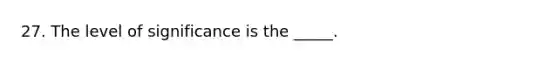 27. The level of significance is the _____.