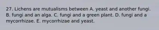 27. Lichens are mutualisms between A. yeast and another fungi. B. fungi and an alga. C. fungi and a green plant. D. fungi and a mycorrhizae. E. mycorrhizae and yeast.