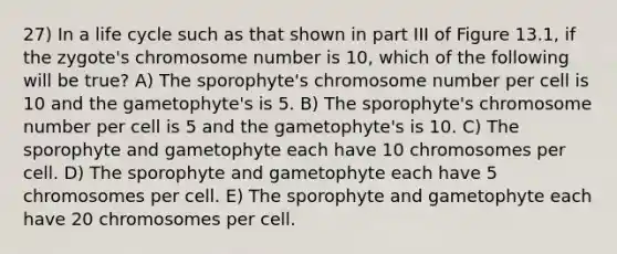 27) In a life cycle such as that shown in part III of Figure 13.1, if the zygote's chromosome number is 10, which of the following will be true? A) The sporophyte's chromosome number per cell is 10 and the gametophyte's is 5. B) The sporophyte's chromosome number per cell is 5 and the gametophyte's is 10. C) The sporophyte and gametophyte each have 10 chromosomes per cell. D) The sporophyte and gametophyte each have 5 chromosomes per cell. E) The sporophyte and gametophyte each have 20 chromosomes per cell.