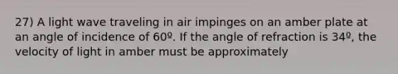 27) A light wave traveling in air impinges on an amber plate at an angle of incidence of 60º. If the angle of refraction is 34º, the velocity of light in amber must be approximately