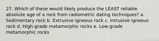 27. Which of these would likely produce the LEAST reliable absolute age of a rock from radiometric dating techniques? a. Sedimentary rock b. Extrusive igneous rock c. Intrusive igneous rock d. High-grade metamorphic rocks e. Low-grade metamorphic rocks