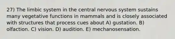 27) The limbic system in the central nervous system sustains many vegetative functions in mammals and is closely associated with structures that process cues about A) gustation. B) olfaction. C) vision. D) audition. E) mechanosensation.