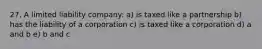 27. A limited liability company: a) is taxed like a partnership b) has the liability of a corporation c) is taxed like a corporation d) a and b e) b and c