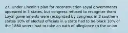 27. Under Lincoln's plan for reconstruction Loyal governments appeared in 5 states, but congress refused to recognize them Loyal governments were recognized by congress in 3 southern states 10% of elected officials in a state had to be black 10% of the 1860 voters had to take an oath of allegiance to the union