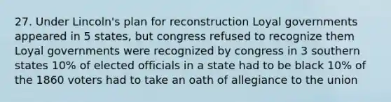 27. Under Lincoln's plan for reconstruction Loyal governments appeared in 5 states, but congress refused to recognize them Loyal governments were recognized by congress in 3 southern states 10% of elected officials in a state had to be black 10% of the 1860 voters had to take an oath of allegiance to the union