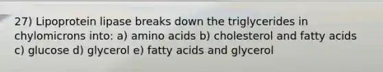 27) Lipoprotein lipase breaks down the triglycerides in chylomicrons into: a) amino acids b) cholesterol and fatty acids c) glucose d) glycerol e) fatty acids and glycerol