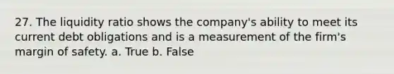 27. The liquidity ratio shows the company's ability to meet its current debt obligations and is a measurement of the firm's <a href='https://www.questionai.com/knowledge/kzdyOdD4hN-margin-of-safety' class='anchor-knowledge'>margin of safety</a>. a. True b. False