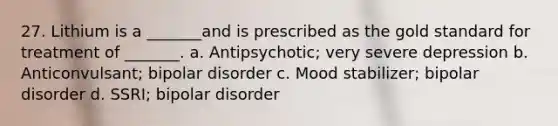 27. Lithium is a _______and is prescribed as the gold standard for treatment of _______.​ a. ​Antipsychotic; very severe depression b. ​Anticonvulsant; bipolar disorder c. ​Mood stabilizer; bipolar disorder d. ​SSRI; bipolar disorder