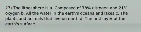 27) The lithosphere is a. Composed of 78% nitrogen and 21% oxygen b. All the water in the earth's oceans and lakes c. The plants and animals that live on earth d. The first layer of the earth's surface