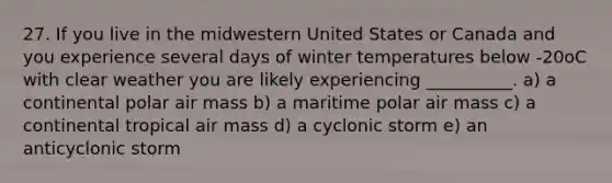 27. If you live in the midwestern United States or Canada and you experience several days of winter temperatures below -20oC with clear weather you are likely experiencing __________. a) a continental polar air mass b) a maritime polar air mass c) a continental tropical air mass d) a cyclonic storm e) an anticyclonic storm