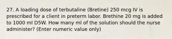 27. A loading dose of terbutaline (Bretine) 250 mcg IV is prescribed for a client in preterm labor. Brethine 20 mg is added to 1000 ml D5W. How many ml of the solution should the nurse administer? (Enter numeric value only)