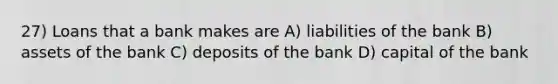 27) Loans that a bank makes are A) liabilities of the bank B) assets of the bank C) deposits of the bank D) capital of the bank