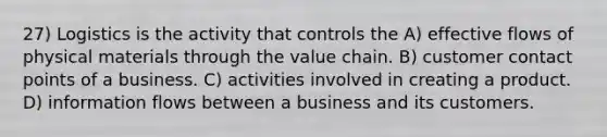 27) Logistics is the activity that controls the A) effective flows of physical materials through the value chain. B) customer contact points of a business. C) activities involved in creating a product. D) information flows between a business and its customers.