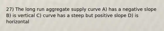 27) The long run aggregate supply curve A) has a negative slope B) is vertical C) curve has a steep but positive slope D) is horizontal