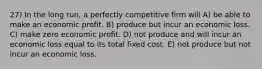 27) In the long run, a perfectly competitive firm will A) be able to make an economic profit. B) produce but incur an economic loss. C) make zero economic profit. D) not produce and will incur an economic loss equal to its total fixed cost. E) not produce but not incur an economic loss.