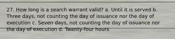 27. How long is a search warrant valid? a. Until it is served b. Three days, not counting the day of issuance nor the day of execution c. Seven days, not counting the day of issuance nor the day of execution d. Twenty-four hours