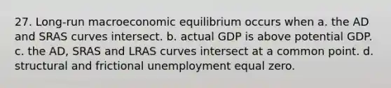 27. Long-run macroeconomic equilibrium occurs when a. the AD and SRAS curves intersect. b. actual GDP is above potential GDP. c. the AD, SRAS and LRAS curves intersect at a common point. d. structural and frictional unemployment equal zero.