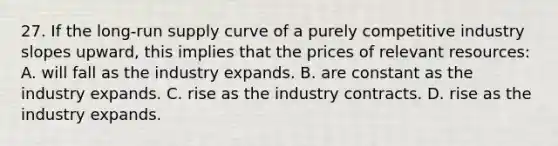 27. If the long-run supply curve of a purely competitive industry slopes upward, this implies that the prices of relevant resources: A. will fall as the industry expands. B. are constant as the industry expands. C. rise as the industry contracts. D. rise as the industry expands.