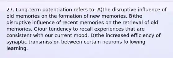 27. Long-term potentiation refers to: A)the disruptive influence of old memories on the formation of new memories. B)the disruptive influence of recent memories on the retrieval of old memories. C)our tendency to recall experiences that are consistent with our current mood. D)the increased efficiency of synaptic transmission between certain neurons following learning.