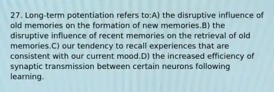 27. Long-term potentiation refers to:A) the disruptive influence of old memories on the formation of new memories.B) the disruptive influence of recent memories on the retrieval of old memories.C) our tendency to recall experiences that are consistent with our current mood.D) the increased efficiency of synaptic transmission between certain neurons following learning.