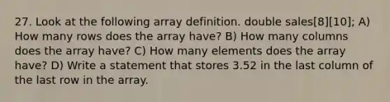 27. Look at the following array definition. double sales[8][10]; A) How many rows does the array have? B) How many columns does the array have? C) How many elements does the array have? D) Write a statement that stores 3.52 in the last column of the last row in the array.