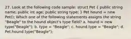 27. Look at the following code sample: struct Pet ( public string name; public int age; public string type; ) Pet hound = new Pet(); Which one of the following statements assigns the string "Beagle" to the hound object's type field? a. hound = new type("Beagle"); b. type = "Beagle"; c. hound.type = "Beagle"; d. Pet.hound.type("Beagle");