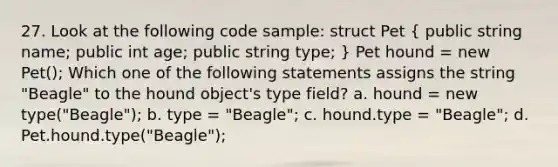 27. Look at the following code sample: struct Pet ( public string name; public int age; public string type; ) Pet hound = new Pet(); Which one of the following statements assigns the string "Beagle" to the hound object's type field? a. hound = new type("Beagle"); b. type = "Beagle"; c. hound.type = "Beagle"; d. Pet.hound.type("Beagle");