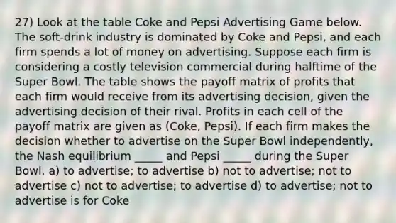 27) Look at the table Coke and Pepsi Advertising Game below. The soft-drink industry is dominated by Coke and Pepsi, and each firm spends a lot of money on advertising. Suppose each firm is considering a costly television commercial during halftime of the Super Bowl. The table shows the payoff matrix of profits that each firm would receive from its advertising decision, given the advertising decision of their rival. Profits in each cell of the payoff matrix are given as (Coke, Pepsi). If each firm makes the decision whether to advertise on the Super Bowl independently, the Nash equilibrium _____ and Pepsi _____ during the Super Bowl. a) to advertise; to advertise b) not to advertise; not to advertise c) not to advertise; to advertise d) to advertise; not to advertise is for Coke