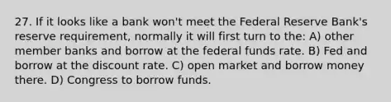 27. If it looks like a bank won't meet the Federal Reserve Bank's reserve requirement, normally it will first turn to the: A) other member banks and borrow at the federal funds rate. B) Fed and borrow at the discount rate. C) open market and borrow money there. D) Congress to borrow funds.