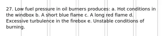 27. Low fuel pressure in oil burners produces: a. Hot conditions in the windbox b. A short blue flame c. A long red flame d. Excessive turbulence in the firebox e. Unstable conditions of burning.