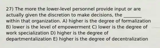 27) The more the lower-level personnel provide input or are actually given the discretion to make decisions, the ________ within that organization. A) higher is the degree of formalization B) lower is the level of empowerment C) lower is the degree of work specialization D) higher is the degree of departmentalization E) higher is the degree of decentralization