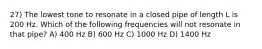 27) The lowest tone to resonate in a closed pipe of length L is 200 Hz. Which of the following frequencies will not resonate in that pipe? A) 400 Hz B) 600 Hz C) 1000 Hz D) 1400 Hz