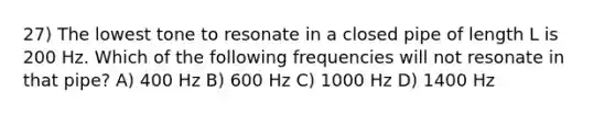 27) The lowest tone to resonate in a closed pipe of length L is 200 Hz. Which of the following frequencies will not resonate in that pipe? A) 400 Hz B) 600 Hz C) 1000 Hz D) 1400 Hz