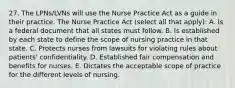 27. The LPNs/LVNs will use the Nurse Practice Act as a guide in their practice. The Nurse Practice Act (select all that apply): A. Is a federal document that all states must follow. B. Is established by each state to define the scope of nursing practice in that state. C. Protects nurses from lawsuits for violating rules about patients' confidentiality. D. Established fair compensation and benefits for nurses. E. Dictates the acceptable scope of practice for the different levels of nursing.